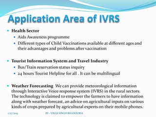  Health Sector
 Aids Awareness programme
 Different types of Child Vaccinations available at different ages and
their advantages and problems after vaccination
 Tourist Information System and Travel Industry
 Bus/Train reservation status inquiry
 24 hours Tourist Helpline for all . It can be multilingual
 Weather Forecasting We can provide meteorological information
through Interactive Voice response system (IVRS) in the rural sectors.
The technology is claimed to empower the farmers to have information
along with weather forecast, an advice on agricultural inputs on various
kinds of crops prepared by agricultural experts on their mobile phones.
1/27/2015 BY - VIKAS SINGH BHADOURIA
 