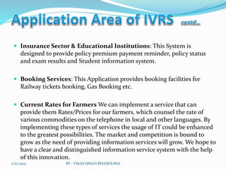  Insurance Sector & Educational Institutions: This System is
designed to provide policy premium payment reminder, policy status
and exam results and Student information system.
 Booking Services: This Application provides booking facilities for
Railway tickets booking, Gas Booking etc.
 Current Rates for Farmers We can implement a service that can
provide them Rates/Prices for our farmers, which counsel the rate of
various commodities on the telephone in local and other languages. By
implementing these types of services the usage of IT could be enhanced
to the greatest possibilities. The market and competition is bound to
grow as the need of providing information services will grow. We hope to
have a clear and distinguished information service system with the help
of this innovation.
1/27/2015 BY - VIKAS SINGH BHADOURIA
 