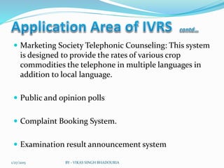  Marketing Society Telephonic Counseling: This system
is designed to provide the rates of various crop
commodities the telephone in multiple languages in
addition to local language.
 Public and opinion polls
 Complaint Booking System.
 Examination result announcement system
1/27/2015 BY - VIKAS SINGH BHADOURIA
 