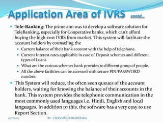  Tele-Banking: The prime aim was to develop a software solution for
TeleBanking, especially for Cooperative banks, which can't afford
buying the high-cost IVRS from market. This system will facilitate the
account holders by counseling the
 Current balance of their bank account with the help of telephone.
 Current Interest rates applicable in case of Deposit schemes and different
types of Loans
 What are the various schemes bank provides to different group of people.
 All the above facilities can be accessed with secure PIN/PASSWORD
number.
 This System will reduce, the often seen queues of the account
holders, waiting for knowing the balance of their accounts in the
bank. This system provides the telephonic communication in the
most commonly used languages i.e. Hindi, English and local
languages. In addition to this, the software has a very easy to use
Report Section.
1/27/2015 BY - VIKAS SINGH BHADOURIA
 