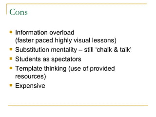 Cons Information overload (faster paced highly visual lessons) Substitution mentality – still ‘chalk & talk’ Students as spectators Template thinking (use of provided resources) Expensive