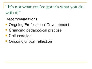“ It’s not what you’ve got it’s what you do with it!” Recommendations: Ongoing Professional Development Changing pedagogical practise Collaboration Ongoing critical reflection