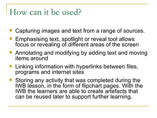 How can it be used? Capturing images and text from a range of sources. Emphasising text, spotlight or reveal tool allows focus or revealing of different areas of the screen Annotating and modifying by adding text and moving items around Linking information with hyperlinks between files, programs and internet sites Storing any activity that was completed during the IWB lesson, in the form of flipchart pages. With the IWB the learners are able to create artefacts that can be reused later to support further learning.
