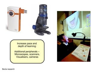 Increase pace and  depth of learning: Additional peripherals –  Microscopes, scanners, Visualisers, cameras Becta research 