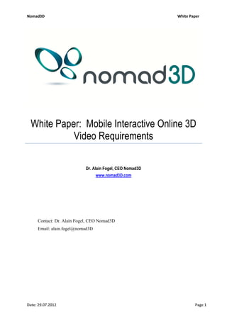 Nomad3D                                                    White Paper




  White Paper: Mobile Interactive Online 3D
            Video Requirements

                            Dr. Alain Fogel, CEO Nomad3D
                                  www.nomad3D.com




     Contact: Dr. Alain Fogel, CEO Nomad3D
     Email: alain.fogel@nomad3D




Date: 29.07.2012                                                   Page 1
 