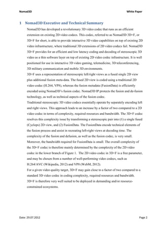 Nomad3D                                                                            White Paper


1 Nomad3D Executive and Technical Summary
     Nomad3D has developed a revolutionary 3D video codec that runs as an efficient
     extension on existing 2D video codecs. This codec, referred to as Nomad3D 3D+F, or
     3D+F for short, is able to provide interactive 3D video capabilities on top of existing 2D
     video infrastructure, where traditional 3D extensions of 2D video codecs fail. Nomad3D
     3D+F provides for an efficient and low latency coding and decoding of stereoscopic 3D
     video as a thin software layer on top of existing 2D video codec infrastructure. It is well
     positioned for use in interactive 3D video gaming, telemedicine, 3D teleconferencing,
     3D military communication and mobile 3D environments.
     3D+F uses a representation of stereoscopic left/right views as a fused single 2D view
     plus additional fusion meta-data. The fused 2D view is coded using a traditional 2D
     video codec (H.264, VP8), whereas the fusion metadata (FusionData) is efficiently
     encoded using Nomad3D’s fusion codec. Nomad3D IP protects the fusion and de-fusion
     technology, as well as technical aspects of the fusion codec.
     Traditional stereoscopic 3D video codecs essentially operate by separately encoding left
     and right views. This approach leads to an increase by a factor of two compared to a 2D
     video codec in terms of complexity, required resources and bandwidth. The 3D+F codec
     resolves this complexity issue by transforming a stereoscopic pair into (1) a single fused
     (Cyclops) 2D view, and (2) FusionData. The FusionData encode technical elements of
     the fusion process and assist in recreating left-right views at decoding time. The
     complexity of the fusion and defusion, as well as the fusion codec, is very small.
     Moreover, the bandwidth required for FusionData is small. The overall complexity of
     the 3D+F codec is therefore mainly determined by the complexity of the 2D video
     codec in the lower branch of Figure 1. The 2D video codec in 3D+F is a free parameter,
     and may be chosen from a number of well-performing video codecs, such as
     H.264/AVC (Wikipedia, 2012) and VP8 (WebM, 2012).
     For a given video quality target, 3D+F may gain close to a factor of two compared to a
     standard 3D video codec in coding complexity, required resources and bandwidth.
     3D+F is therefore very well suited to be deployed in demanding and/or resource-
     constrained ecosystems.




Date: 29.07.2012                                                                             Page 2
 