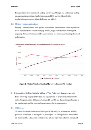 Nomad3D                                                                              White Paper


     Honeywell) are cooperating with leading carriers (e.g. Orange, and Vodafone), leading
     device manufacturers (e.g. Apple, Samsung, and LG) and providers of video
     conferencing systems (e.g. Cisco, Polycom, and Vidyo).

2.3 Military communications
     Military Communications have specific requirements for interactive video, in particular
     in the area of airborne surveillance (e.g. drones), target identification, tracking and
     engaging. The use of interactive 3D video is critical to a better understanding of context
     and situation.




           Figure 2– Online/Wireless Gaming Market vs. Console/PC Market




3 Interactive Online Mobile Video – The Pain and Requirements
     In the following, we present the pain and requirements of interactive online mobile
     video. We point out the differences between 2D and 3D and the resulting differences in
     the requirements and the compared consequences due to video codecs.

3.1 3D Cursor
     3D interactive applications very often require a 3D cursor, i.e. a cursor that is being
     perceived at the depth of the object it is pointing to. The correspondence between the
     3D cursor and the actual pixel pointers in the left and right view is hard to implement


Date: 29.07.2012                                                                               Page 4
 
