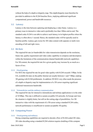 Nomad3D                                                                                   White Paper


        without the help of a depth or disparity map. This depth/disparity must therefore be
        provided in addition to the H.264 baseline flows, implying additional significant
        computational, power and bandwidth resources.

3.2     Latency
        Latency is the time between capturing and displaying a video frame. Latency is a
        primary issue in interactive video and is preferably less than 100ms end-to-end. The
        standard codec H.264 is not able to achieve such latency in its highest profiles where the
        latency is often above 1 second. Hence, the standard codec will be typically used in
        baseline profile. Latency gets worse for 3D video content with separate or multi-view
        encoding of left and right views.

3.3 Bit Rate
        The required bit rate (or bandwidth) for video transmission depends on the resolution,
        frame rate, quality requirement and video codec capability to compress and decompress
        within the limitations of the communication channel bandwidth (network capability).
        For 3D content, the required bit rate for a given quality may increase by as much as a
        factor of two.

3.3.1    Cloud gaming
        For OCG the required bit rate for good video quality with H.264 exceeds 3 Mbps. In the
        US, available bit rates on the public Internet are usually between 1 and 7 Mbps, making
        3D gaming with H.264 problematic. In addition 3D OCG very often needs the presence
        of a depth or disparity map for implementation of a 3D cursor requiring significant
        additional transmission bandwidth.

3.3.2    Telemedicine and the military communication
        The required bit rate for interactive telemedicine and military applications is in the order
        of 10 Mbps. This rate is difficult to sustain on public US networks. In Europe and Asia
        the situation is slightly better, but still on the cutting edge of possibilities. For 3D
        interactive video with the requirement of a 3D cursor using a standard H.264 codec,
        network performance is insufficient to sustain acceptable 3D quality.

3.4 Computing Power

3.4.1    Cloud gaming and military
        Strong computing capabilities are required to decode a flow of H.264-coded 2D video.
        3D video decoding using a standard H.264 solution requires doubling of this compute

Date: 29.07.2012                                                                                   Page 5
 