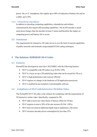 Nomad3D                                                                               White Paper


        power. On a 4.3” smartphone, this implies up to 40% of reduction of battery life and on
        a tablet, up to 20%.

3.4.2    Telemedicine and military
        In addition to decoding computing capabilities, telemedicine and military
        communication also require HD encoding capabilities. The H.264 encoder is much
        more power hungry than the decoder (at least 2 times) and therefore the impact on
        computing power and battery life is severe.

3.5 Conclusion
        The requirements for interactive 3D video are at or over the limit of current capabilities
        of public networks and terminals using standard H.264 coding techniques.




4 The Solution: NOMAD3D 3D+F Codec

4.1 Features
        Nomad3D has developed an innovative 3D CODEC with the following features:
           •   3D+F is compatible with 2D codecs (e.g. H.264, VP8)
           •   3D+F is a layer on top a 2D underlying codec that can be reused for 3D as is.
           •   3D+F is high performance and is power efficient.
           •   3D+F requires no change in the hardware of 2D application processors.
           •   3D+F is enabled by pre-installed or downloadable software.

4.2      Compliance of 3D+F with Interactive 3D Online Video

        The Nomad3D 3D+F 3D codec is the solution for complying with the requirements of
        3D interactive online video. Specifically, compared to 2D:
           •   3D+F adds at most one video frame of latency (30ms for 30 fps).
           •   3D+F requires at most a 30% of bit rate increase (H.264: 130%).
           •   3D+F does not need an additional depth map to implement a 3D cursor.
           •   3D+F increases decoder power consumption by less than 15%.




Date: 29.07.2012                                                                                Page 6
 