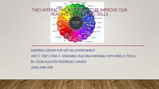 TWO INTERACTIVE ACTIVITIES TO BE IMPROVE OUR
READING AND WRITING SKILLS
MATERIALS DESIGN FOR VIRTUAL ENVIRONMENT
UNIT 2: STEP 3-TASK 2- DESIGNING TEACHING MATERIALS WITH WEB 2.0 TOOLS.
BY: CÉSAR AUGUSTO RODRÍGUEZ JURADO
UNAD, MAY 2018
 