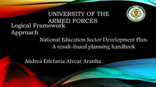 UNIVERSITY OF THE
ARMED FORCES
Logical Framework
Approach
Andrea Estefanía Alvear Aranha
National Education Sector Development Plan:
A result-based planning handbook
 