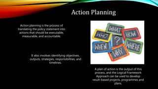 Action Planning
Action planning is the process of
translating the policy statement into
actions that should be executable,
measurable, and accountable.
It also involves identifying objectives,
outputs, strategies, responsibilities, and
timelines.
A plan of action is the output of this
process, and the Logical Framework
Approach can be used to develop
result-based projects, programmes and
plans.
 