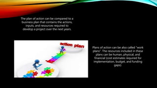 The plan of action can be compared to a
business plan that contains the actions,
inputs, and resources required to
develop a project over the next years.
Plans of action can be also called “work
plans”. The resources included in these
plans can be human, physical, and
financial (cost estimates required for
implementation, budget, and funding
gaps).
 