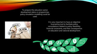To prepare the education sector
development plans or programmes,
policy simulation modelling could be
used.
It is very important to have an objective
forecasting tool to facilitate policy
consultations related to policy feasibility,
financial constraints, and their consequences
on education and national development.
 
