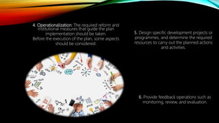 4. Operationalization: The required reform and
institutional measures that guide the plan
implementation should be taken.
Before the execution of the plan, some aspects
should be considered:
5. Design specific development projects or
programmes, and determine the required
resources to carry out the planned actions
and activities.
6. Provide feedback operations such as
monitoring, review, and evaluation.
 