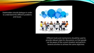 Stakeholders should dialogue in order
to understand the different problems
and issues.
Different tools and mechanisms should be used to
provide relevant data for discussions, so that people
can be aware of the current situation and perform
several activities to achieve the same objectives.
 