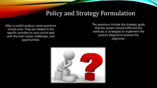 Policy and Strategy Formulation
After a careful analysis, some questions
should arise. They are related to the
specific activities to carry out to deal
with the main issues, challenges, and
opportunities.
The questions include the strategic goals
that the system should fulfill and the
methods or strategies to implement the
policies deigned to achieve the
objectives.
 