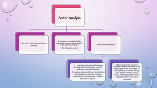 Sector Analysis
First stage of sector development
planning
It consists in conducting data
collection on and critical analysis
of the aspects relating to
the education sector
Planners and managers
4 review how the system functions
(internal dynamics) to meet people’s
needs and economic demand
4 examine various driving forces behind
the education system and external
conditions (the environment of which
education is a part),
They examine the relevance,
efficiency and effectiveness of the
inputs, processes and outputs of
the system in its current setting.
This helps to identify critical
issues, challenges and construct
remedial actions and policy
provisions.
 