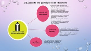 a) Access and
participation
• This section of the education sector
diagnosis analyses education coverage
by level and type of education
according to the structure of the
education system, including the
provision of education by public, semi-
public, private or community schools,
etc.
• Analysis is carried out of present trends
building on an examination of past
tendencies.
• Access to education can be defined as
the extent to which the
“schoolage”population is able to access
the first grade of a particular level or
cycle of education.
b) Internal
efficiency
• It measures the number of years it takes a
child to complete a particular cycle or
level of education, e.g. primary, secondary,
etc.
• . Cohort analysis using flow diagrams is
useful to calculate these indicators of
internal efficiency.
c)
Disparities
• This means analyzing the educational
coverage and services by gender, by
administrative area , by population
density or by socio-cultural groupings.
(ii) Access to and participation in education:
 