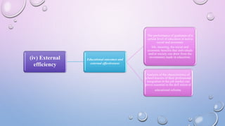 (iv) External
efficiency
Educational outcomes and
external effectiveness
The performance of graduates of a
certain level of education in active
social and economic
life, meaning, the social and
economic benefits that individuals
and/or society can draw from the
investments made in education.
Analysis of the characteristics of
school-leavers of their professional
integration in the job market can
prove essential in the defi nition of
educational reforms.
 