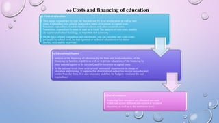 (v) Costs and financing of education
a) Costs of education
• This means expenditure by type, by function and by level of education as well as unit
costs. Expenditure is in general analyzed in terms of recurrent or capital costs.
Recurrent expenditure is subdivided into salaries and other recurrent costs.
Sometimes, expenditure is made in cash or in kind. The analysis of unit costs, notably
on salaries and school buildings, is important and necessary.
• On the basis of total expenditure and enrolments, one can calculate unit costs (costs
per pupil) by school level, by type (general or technical education) or by status
(public, semi-public or private).
b) Educational finance
• analysis of the financing of education by the State and local authorities, of the
financing by families in public as well as in private education, of the financing by
other national agents or by external, and for recurrent or capital costs.
• At the national level, there exist several ministerial departments in charge of
education and training. It happens that decentralized authorities receive non-allocated
credits from the State. It is also necessary to define the budgets voted and the real
expenditure.
c) Use of resources
• Analyzing how resources are allocated and used
within and across different sub-sectors or levels of
education, as well as at the institution level.
 