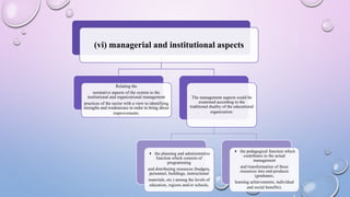 (vi) managerial and institutional aspects
Relating the
normative aspects of the system to the
institutional and organizational management
practices of the sector with a view to identifying
strengths and weaknesses in order to bring about
improvements.
The management aspects could be
examined according to the
traditional duality of the educational
organization:
4 the planning and administrative
function which consists of
programming
and distributing resources (budgets,
personnel, buildings, instructional
materials, etc.) among the levels of
education, regions and/or schools,
4 the pedagogical function which
contributes to the actual
management
and transformation of these
resources into end-products
(graduates,
learning achievements, individual
and social benefits).
 