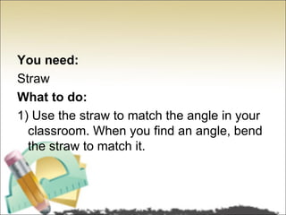 You need:
Straw
What to do:
1) Use the straw to match the angle in your
  classroom. When you find an angle, bend
  the straw to match it.
 