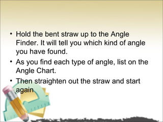 • Hold the bent straw up to the Angle
  Finder. It will tell you which kind of angle
  you have found.
• As you find each type of angle, list on the
  Angle Chart.
• Then straighten out the straw and start
  again
 