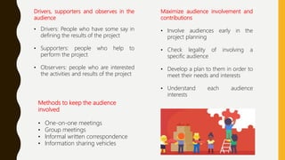 Drivers, supporters and observes in the
audience
• Drivers: People who have some say in
defining the results of the project
• Supporters: people who help to
perform the project
• Observers: people who are interested
the activities and results of the project
Methods to keep the audience
involved
• One-on-one meetings
• Group meetings
• Informal written correspondence
• Information sharing vehicles
Maximize audience involvement and
contributions
• Involve audiences early in the
project planning
• Check legality of involving a
specific audience
• Develop a plan to them in order to
meet their needs and interests
• Understand each audience
interests
 