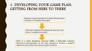 4. DEVELOPING YOUR GAME PLAN:
GETTING FROM HERE TO THERE
Develop a logical framework to define all work that’s
necessary to complete the project.
Thinking in detail and recognize all resources and
time to complete the project
Work in a Work Breakdown Structure (WBS), a deliverable oriented,
hierarchical decomposition of the work required to achieve a project’s
objectives and produce the required project products.
 