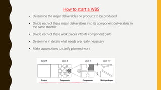 How to start a WBS
• Determine the major deliverables or products to be produced
• Divide each of these major deliverables into its component deliverables in
the same manner
• Divide each of these work pieces into its component parts.
• Determine in details what needs are really necessary
• Make assumptions to clarify planned work
 