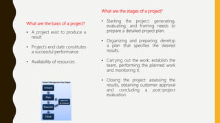 What are the basis of a project?
• A project exist to produce a
result
• Project’s end date constitutes
a successful performance
• Availability of resources
What are the stages of a project?
• Starting the project: generating,
evaluating, and framing needs to
prepare a detailed project plan.
• Organizing and preparing: develop
a plan that specifies the desired
results.
• Carrying out the work: establish the
team, performing the planned work
and monitoring it.
• Closing the project: assessing the
results, obtaining customer approval
and concluding a post-project
evaluation.
 