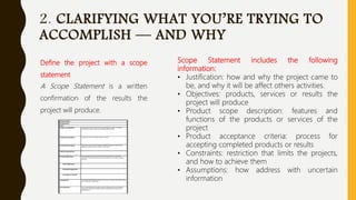 2. CLARIFYING WHAT YOU’RE TRYING TO
ACCOMPLISH — AND WHY
Define the project with a scope
statement
A Scope Statement is a written
confirmation of the results the
project will produce.
Scope Statement includes the following
information:
• Justification: how and why the project came to
be, and why it will be affect others activities.
• Objectives: products, services or results the
project will produce
• Product scope description: features and
functions of the products or services of the
project
• Product acceptance criteria: process for
accepting completed products or results
• Constraints: restriction that limits the projects,
and how to achieve them
• Assumptions: how address with uncertain
information
 