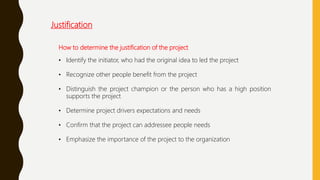 How to determine the justification of the project
• Identify the initiator, who had the original idea to led the project
• Recognize other people benefit from the project
• Distinguish the project champion or the person who has a high position
supports the project
• Determine project drivers expectations and needs
• Confirm that the project can addressee people needs
• Emphasize the importance of the project to the organization
Justification
 