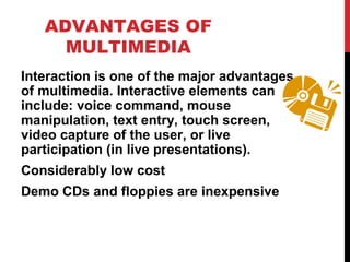 ADVANTAGES OF
MULTIMEDIA
Interaction is one of the major advantages
of multimedia. Interactive elements can
include: voice command, mouse
manipulation, text entry, touch screen,
video capture of the user, or live
participation (in live presentations).
Considerably low cost
Demo CDs and floppies are inexpensive
 