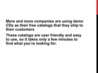 More and more companies are using demo
CDs as their free catalogs that they ship to
their customers
These catalogs are user friendly and easy
to use, so it takes only a few minutes to
find what you’re looking for.
 