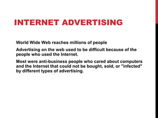 INTERNET ADVERTISING
World Wide Web reaches millions of people
Advertising on the web used to be difficult because of the
people who used the Internet.
Most were anti-business people who cared about computers
and the Internet that could not be bought, sold, or "infected"
by different types of advertising.
 