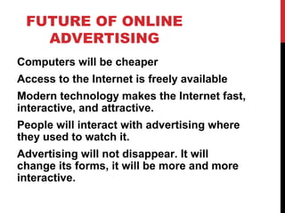 FUTURE OF ONLINE
ADVERTISING
Computers will be cheaper
Access to the Internet is freely available
Modern technology makes the Internet fast,
interactive, and attractive.
People will interact with advertising where
they used to watch it.
Advertising will not disappear. It will
change its forms, it will be more and more
interactive.
 