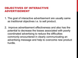 OBJECTIVES OF INTERACTIVE
ADVERTISEMENT
1. The goal of interactive advertisement are usually same
as traditional objectives i.e. to sell product.
2. improve advertisement effectiveness and also has the
potential to decrease the losses associated with poorly
coordinated advertising to reduce the difficulties
commonly encountered in clearly communicating an
advertising message and help to overcome new product
hurdle.
 