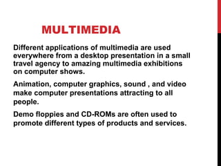 MULTIMEDIA
Different applications of multimedia are used
everywhere from a desktop presentation in a small
travel agency to amazing multimedia exhibitions
on computer shows.
Animation, computer graphics, sound , and video
make computer presentations attracting to all
people.
Demo floppies and CD-ROMs are often used to
promote different types of products and services.
 