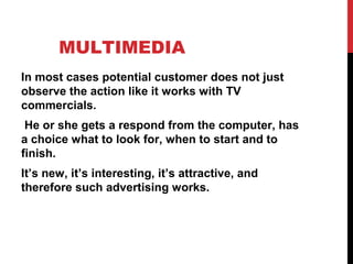 MULTIMEDIA
In most cases potential customer does not just
observe the action like it works with TV
commercials.
He or she gets a respond from the computer, has
a choice what to look for, when to start and to
finish.
It’s new, it’s interesting, it’s attractive, and
therefore such advertising works.
 
