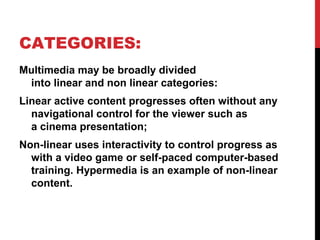 CATEGORIES:
Multimedia may be broadly divided
into linear and non linear categories:
Linear active content progresses often without any
navigational control for the viewer such as
a cinema presentation;
Non-linear uses interactivity to control progress as
with a video game or self-paced computer-based
training. Hypermedia is an example of non-linear
content.
 