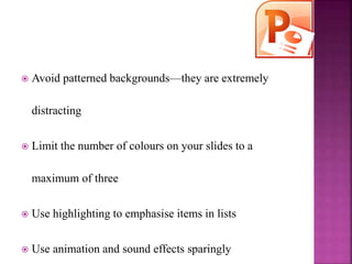  Avoid patterned backgrounds—they are extremely
distracting
 Limit the number of colours on your slides to a
maximum of three
 Use highlighting to emphasise items in lists
 Use animation and sound effects sparingly
 