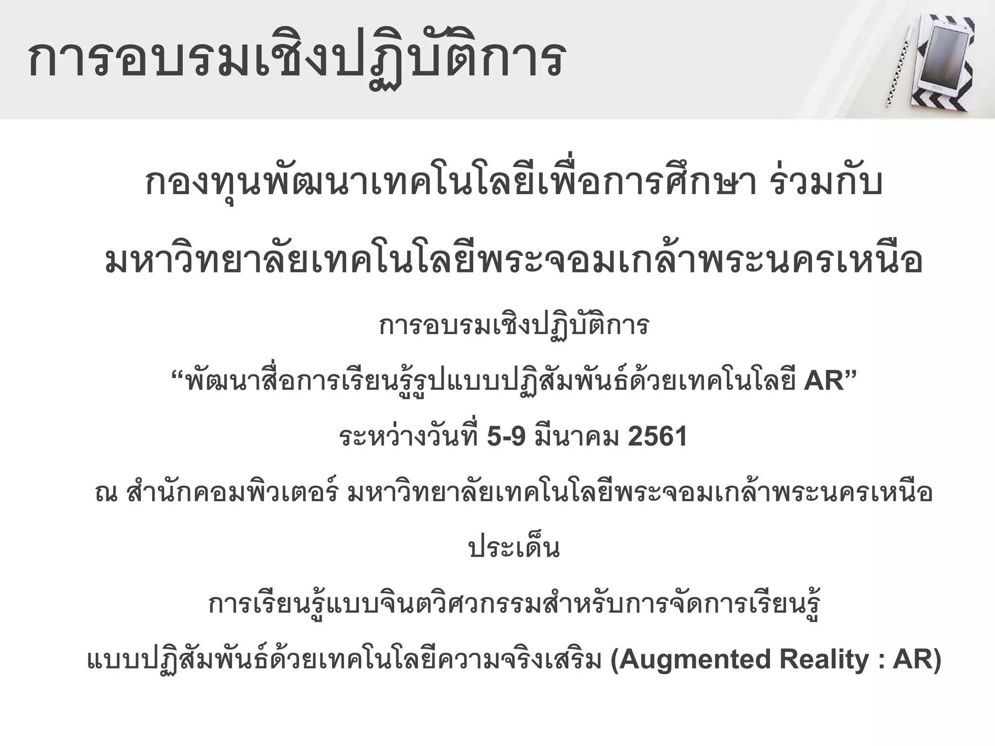 การอบรมเชิงปฏิบัติการ
กองทุนพัฒนาเทคโนโลยีเพื่อการศึกษา ร่วมกับ
มหาวิทยาลัยเทคโนโลยีพระจอมเกล้าพระนครเหนือ
การอบรมเชิงปฏิบัติการ
“พัฒนาสื่อการเรียนรู้รูปแบบปฏิสัมพันธ์ด้วยเทคโนโลยี AR”
ระหว่างวันที่ 5-9 มีนาคม 2561
ณ สานักคอมพิวเตอร์ มหาวิทยาลัยเทคโนโลยีพระจอมเกล้าพระนครเหนือ
ประเด็น
การเรียนรู้แบบจินตวิศวกรรมสาหรับการจัดการเรียนรู้
แบบปฏิสัมพันธ์ด้วยเทคโนโลยีความจริงเสริม (Augmented Reality : AR)
 