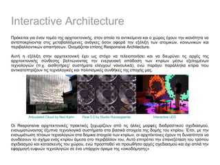 Interactive Architecture
Πρόκειται για έναν τομέα της αρχιτεκτονικής, στον οποίο τα αντικείμενα και ο χώρος έχουν την ικανότητα να
ανταποκρίνονται στις μεταβαλλόμενες ανάγκες όσον αφορά την εξέλιξη των ατομικών, κοινωνικών και
περιβαλλοντικών απαιτήσεων. Ονομάζεται επίσης Responsive Architecture.
Αυτή η εξέλιξη στην αρχιτεκτονική έχει ως στόχο να τελειοποιήσει και να διευρύνει τις αρχές της
αρχιτεκτονικής σύνθεσης βελτιώνοντας την ενεργειακή απόδοση των κτιρίων μέσω εξελιγμένων
τεχνολογιών (π.χ. αισθητήρες/ συστήματα ελέγχου/ νανουλικά), ενώ παράγει παράλληλα κτίρια που
αντικατοπτρίζουν τις τεχνολογικές και πολιτισμικές συνθήκες της εποχής μας.
Οι Responsive αρχιτεκτονικές πρακτικές ξεχωρίζουν από τις άλλες μορφές διαδραστικού σχεδιασμού,
ενσωματώνοντας έξυπνα τεχνολογικά συστήματα στα βασικά στοιχεία της δομής του κτιρίου. Έτσι, με την
ενσωμάτωση τέτοιων τεχνολογιών στα δομικα στοιχεία των κτιρίων, οι αρχιτέκτονες έχουν τη δυνατότητα να
συνδέσουν το σχήμα ενός κτιρίου άμεσα στο περιβάλλον του. Αυτό επιτρέπει την επανεξέταση του τρόπου
σχεδιασμού και κατασκευής του χώρου, ενώ προσπαθεί να προωθήσει αρχές σχεδιασμού και όχι απλά την
εφαρμογή ευφυών τεχνολογιών σε ένα υπάρχον όραμα της «οικοδόμησης».
Articulated Cloud by Ned Kahn Flow 5.0 by Studio Roosegaarde Interactive LED
 