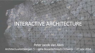 INTERACTIVE ARCHITECTURE
Architectuurontwerpen 5 – optie Bouwtechnisch Ontwerp 27 nov 2014
Peter Jacob Van Aken
 
