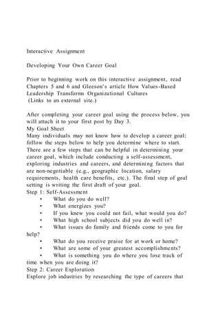 Interactive Assignment
Developing Your Own Career Goal
Prior to beginning work on this interactive assignment, read
Chapters 5 and 6 and Gleeson’s article How Values-Based
Leadership Transforms Organizational Cultures
(Links to an external site.)
After completing your career goal using the process below, you
will attach it to your first post by Day 3.
My Goal Sheet
Many individuals may not know how to develop a career goal;
follow the steps below to help you determine where to start.
There are a few steps that can be helpful in determining your
career goal, which include conducting a self-assessment,
exploring industries and careers, and determining factors that
are non-negotiable (e.g., geographic location, salary
requirements, health care benefits, etc.). The final step of goal
setting is writing the first draft of your goal.
Step 1: Self-Assessment
• What do you do well?
• What energizes you?
• If you knew you could not fail, what would you do?
• What high school subjects did you do well in?
• What issues do family and friends come to you for
help?
• What do you receive praise for at work or home?
• What are some of your greatest accomplishments?
• What is something you do where you lose track of
time when you are doing it?
Step 2: Career Exploration
Explore job industries by researching the type of careers that
 