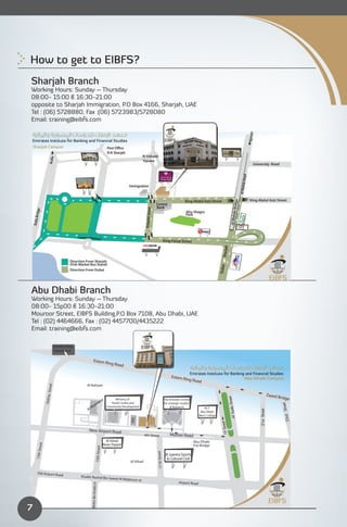 How to get to EIBFS?
Sharjah Branch
Working Hours: Sunday – Thursday
08:00- 15:00 & 16:30-21:00
opposite to Sharjah Immigration, P.O Box 4166, Sharjah, UAE
Tel : (06) 5728880, Fax :(06) 5723983/5728080
Email: training@eibfs.com




                                                                                                                                                                                                                                 Ajman
    Sharjah Campus
                                                                                  R/A Sharjah
                                                                                                           Al Estiqlal
                     Rolla




                                                                                                           Square
                                                                                                                                                                                                                                     University Road




                                                                                                                                                                                                                          Road
                                                                                                                                                                                                                 Al Wahda
                                                                                                Immigration


                                                                                                                                                               King Abdul Aziz Street                                             King Abdul Aziz Street




                                                                                                                                                                                                        Bridge
                                                                                                                               Central
                                                                                                                               Bank
                                                                                                             Estaqlal street
       dge




                                                                                                                                                                Abu Shagra




                                                                                                                                                                                                             a
                                                                                                                                                                Park



                                                                                                                                                                                                     Al Wahd
    Rolla Bri




                                                                                                                                              King Faisal Street
                                                                                                                                                                                           Sharjah




                                      Direction From Sharjah
                                      (Fish Market Bus Stand)

                                                                                                                                                                                         Dubai




                                      Direction From Dubai 





Abu Dhabi Branch
Working Hours: Sunday – Thursday
08:00- 15p00 & 16:30-21:00
Mouroor Street, EIBFS Building,P.O Box 7108, Abu Dhabi, UAE
Tel : (02) 4464666, Fax : (02) 4457700/4435222
Email: training@eibfs.com

                            Eastern Ring

                            Road Exit 8


                                                          Estern R
                                                                                  ing Roa
                                                                                           d

                                                                                                                                                    Estern R                                                             Abu Dhabi Campus
                                                                                                                                                               ing Roa
                                                                                                                                                                         d
                                                Al Nahyan
                   Street




                                                                                                                                                                                                                                                       Zayed
                                                                                                                                                                                                                                                               Bridge
                  Delma




                                                                                                                                                                                                          eet




                                                                             ra         Ministry of                                           The Emirates Centre
                                                                          oo
                                                                                                                                                                                                 Sada Str




                                                                                     Youth Centre and                                         for strategic studies
                                                                                                                                                                                                                                                                Street




                                                    M      am                     Community Development                                            & Research
                                                 Al                                                                                                                         HCT
                                                                                                                                                                                                                                         21st Street




                                                                                                                                                                          Abu Dhabi
                                                                                                                                                                         Men’s College
                                                                                                                                                                                                                                                                  23rd
                                                                                                                                                                                                     Al
                                                                                                 IPIC




                                                                                                                                                                                          eet
                                                                                                                                                                                           19 Str




                                                  New Airport Road
                                                                                                             4th Street                            Muroor Road
                                                                                Al Itihad                                                                             Abu Dhabi
                                                                              News Papper
          reet




                                                                                                                                                                      Fire Bridge
                                                                15th Street
        13th St




                                                                                                                               17 th Street




                                                                                                                                               Al Jazeera Sports
                                                                                                                                                & Cultural Club
                                                                                                 Al Itihad


          Old Airport Road
                                            Shaikh Rashid Bin Sae
                                                                                       ed Al Maktoum st.
                                                                                                                                                          Airport Road
                                                   Mohd. Bin Khalifa St




7
 
