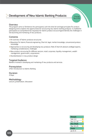 Development of New Islamic Banking Products
                                               Course
                                                                                            No:1701


 Overview
 The program aims to familiarize the participants with the shari’ah and legal principles for product
 designing and to explore the opportunities for structuring new Islamic banking products. It enablesthe
 participants to comprehend the requisites for Islamic product structuringand identify the challenges in
 the launching and marketing of new products.

 Contents
 An overview of Islamic products structures
 Requisites for Islamic ﬁnancial engineering: Shari’ah, legal, market knowledge, conventional product
  knowledge
 Approaches to structuring and developing new products: Role of shari’ah advisors andlegal experts,
  marketing considerations, challenges
 New product structuring for diﬀerent sectors; retail, corporate, liquidity management, wealth
  management, government, corporations
 Standardization in new product design

 Targeted Audience
 Bankers involved in developing and marketing of new products and services

 Prerequisites
 1702: Introduction to Islamic Banking

 Duration
 2 Days

 Methodology
 Lecture, presentation, discussion




                                                                                        Sharjah
                                                                                        Feb 3-4
                                                                                        Nov 17-18
                                                                                        Abu Dhabi
                                                                                        Mar 24-25
                                                                                        Dubai
               Content
                                                                                        Jan 8-9
101
 