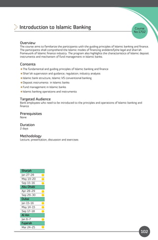 Introduction to Islamic Banking 
                                                            Course
                                                                                             No:1702


Overview
The course aims to familiarize the participants with the guiding principles of Islamic banking and ﬁnance.
The participants shall comprehend the Islamic modes of ﬁnancing andidentifythe legal and shari’ah
framework of Islamic ﬁnance industry. The program also highlights the characteristics of Islamic deposit
instruments and mechanism of fund management in Islamic banks.

Contents
The fundamental and guiding principles of Islamic banking and ﬁnance
Shari’ah supervision and guidance; regulation; industry analysis
Islamic bank structure, Islamic VS conventional banking
Deposit instruments in Islamic banks
Fund management in Islamic banks
Islamic banking operations and instruments

Targeted Audience
Bank employees who need to be introduced to the principles and operations of Islamic banking and
ﬁnance

Prerequisites
None

Duration
2 days

Methodology
Lecture, presentation, discussion and exercises




 Sharjah
 Jan 27-28
 May 19-20
 Sep 15-16
 Abu Dhabi
 Apr 28-29
 Sep 29-30
 Dubai
 Jan 15-16
 May 14-15
 Sep 17-18
 Al Ain
 Jan 6-7
 Fujairah                                                                     Content
 Mar 24-25
                                                                                                   102
 
